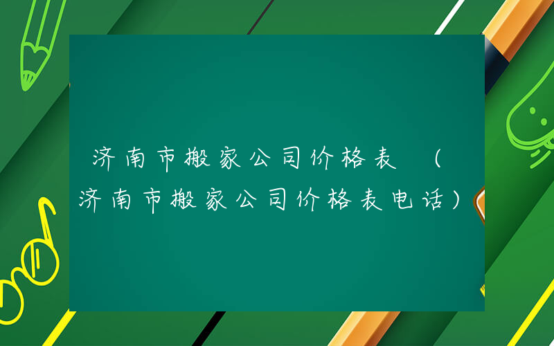 济南市搬家公司价格表 (济南市搬家公司价格表电话)